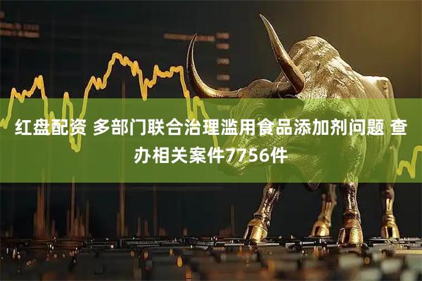 红盘配资 多部门联合治理滥用食品添加剂问题 查办相关案件7756件