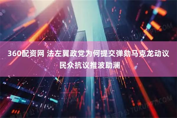 360配资网 法左翼政党为何提交弹劾马克龙动议 民众抗议推波助澜