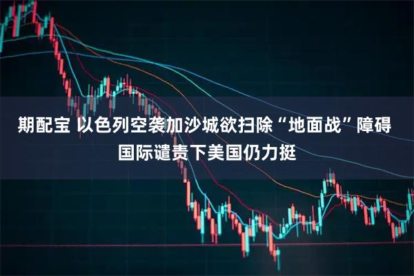 期配宝 以色列空袭加沙城欲扫除“地面战”障碍 国际谴责下美国仍力挺