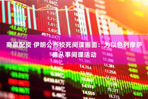 商赢配资 伊朗公布绞死间谍画面：为以色列摩萨德从事间谍活动