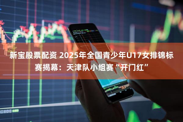 新宝股票配资 2025年全国青少年U17女排锦标赛揭幕：天津队小组赛“开门红”