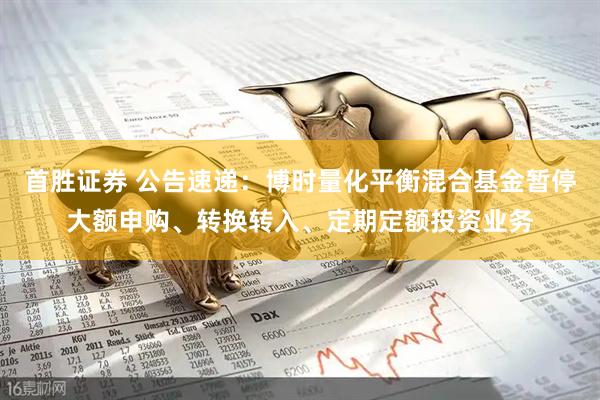 首胜证券 公告速递：博时量化平衡混合基金暂停大额申购、转换转入、定期定额投资业务