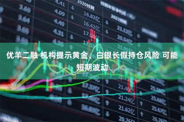 优羊二融 机构提示黄金、白银长假持仓风险 可能短期波动