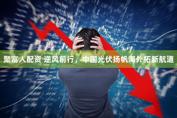 聚富人配资 逆风前行，中国光伏扬帆海外拓新航道