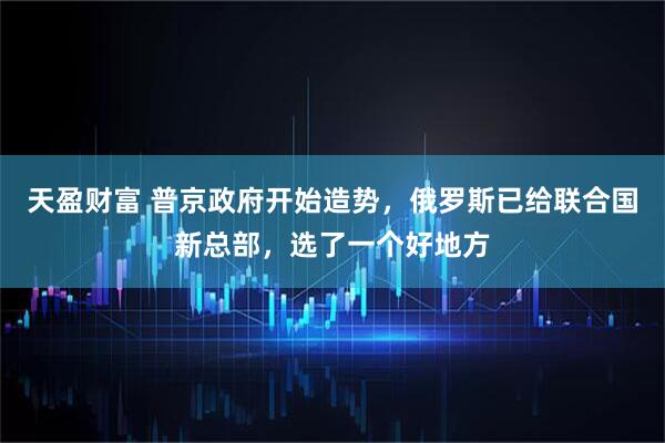 天盈财富 普京政府开始造势，俄罗斯已给联合国新总部，选了一个好地方