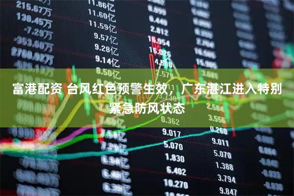 富港配资 台风红色预警生效，广东湛江进入特别紧急防风状态
