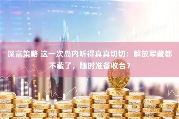 深富策略 这一次岛内听得真真切切：解放军藏都不藏了，随时准备收台？
