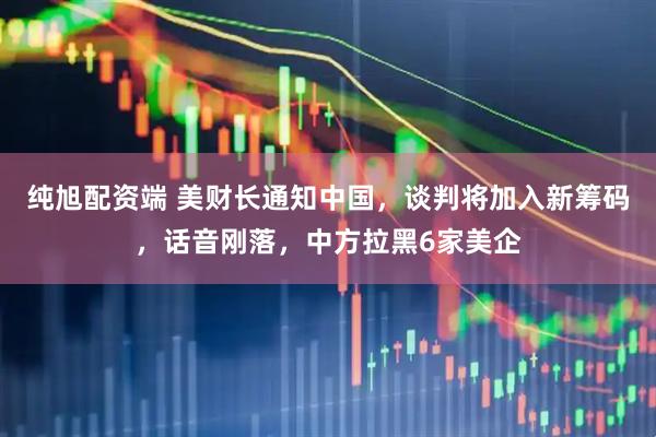 纯旭配资端 美财长通知中国，谈判将加入新筹码，话音刚落，中方拉黑6家美企