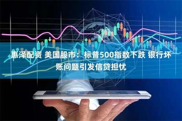惠泽配资 美国股市：标普500指数下跌 银行坏账问题引发信贷担忧