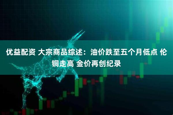 优益配资 大宗商品综述：油价跌至五个月低点 伦铜走高 金价再创纪录