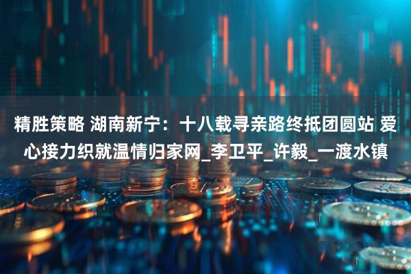 精胜策略 湖南新宁：十八载寻亲路终抵团圆站 爱心接力织就温情归家网_李卫平_许毅_一渡水镇