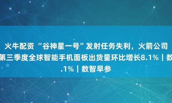 火牛配资 “谷神星一号”发射任务失利，火箭公司致歉；第三季度全球智能手机面板出货量环比增长8.1%｜数智早参