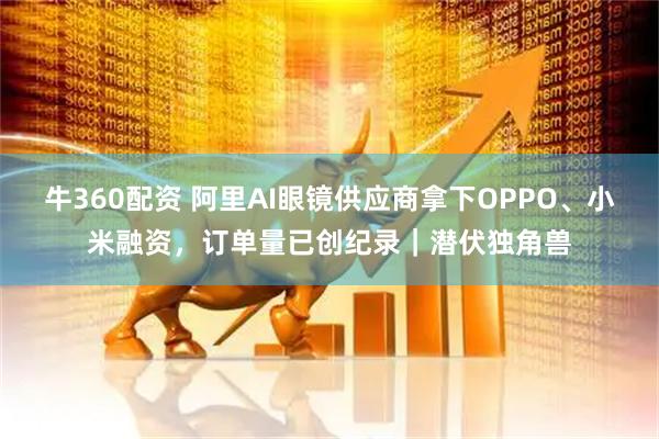 牛360配资 阿里AI眼镜供应商拿下OPPO、小米融资，订单量已创纪录｜潜伏独角兽