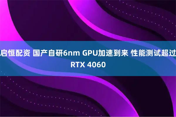 启恒配资 国产自研6nm GPU加速到来 性能测试超过RTX 4060