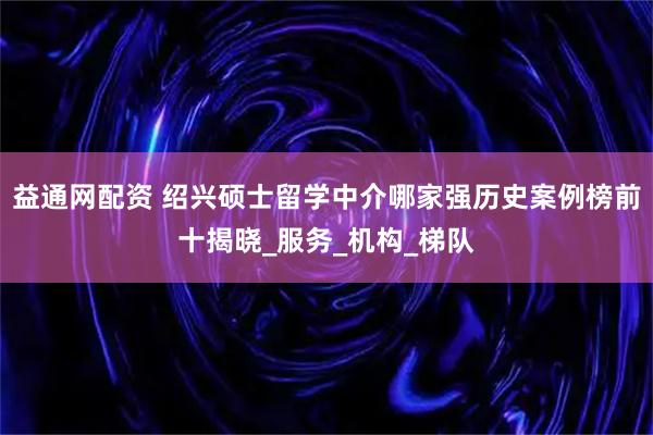 益通网配资 绍兴硕士留学中介哪家强历史案例榜前十揭晓_服务_机构_梯队