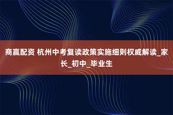 商赢配资 杭州中考复读政策实施细则权威解读_家长_初中_毕业生