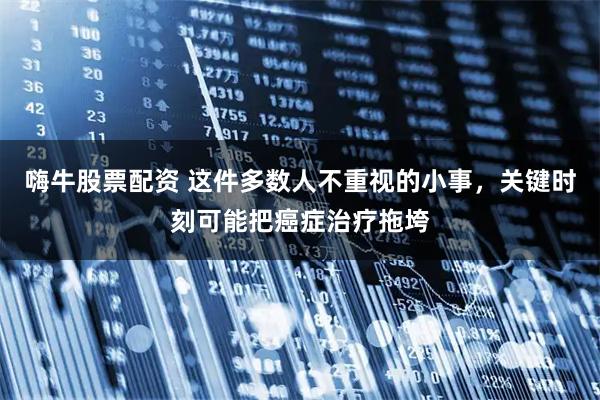 嗨牛股票配资 这件多数人不重视的小事，关键时刻可能把癌症治疗拖垮