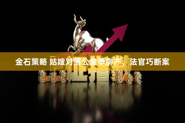 金石策略 姑嫂对簿公堂争房产，法官巧断案