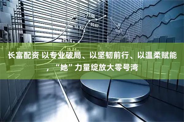 长富配资 以专业破局、以坚韧前行、以温柔赋能，“她”力量绽放大零号湾