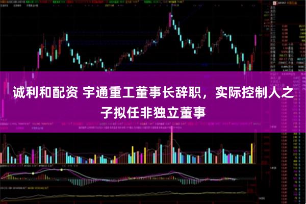 诚利和配资 宇通重工董事长辞职，实际控制人之子拟任非独立董事